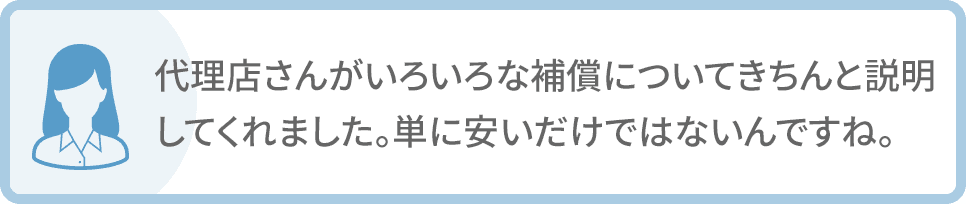 代理店さんがいろいろな補償についてきちんと説明してくれました。単に安いだけではないんですね。