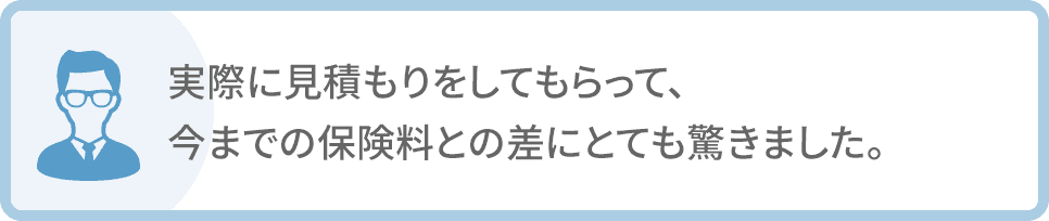 実際に見積もりをしてもらって、今までの保険料との差にとても驚きました。