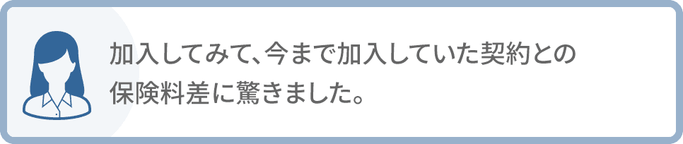 加入してみて、今まで加入していた契約との保険料差に驚きました。